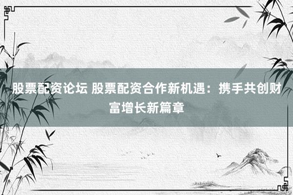 股票配资论坛 股票配资合作新机遇：携手共创财富增长新篇章