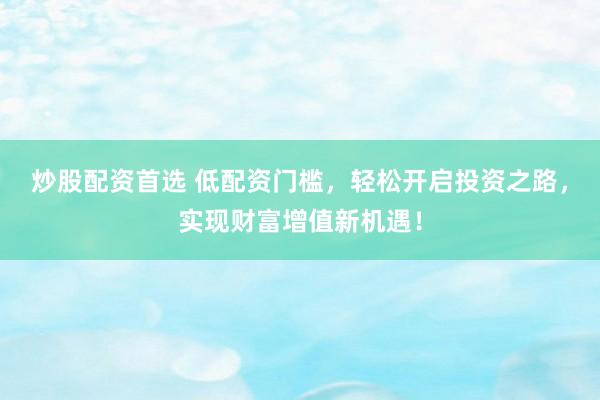 炒股配资首选 低配资门槛，轻松开启投资之路，实现财富增值新机遇！