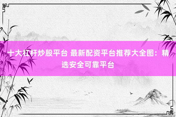 十大杠杆炒股平台 最新配资平台推荐大全图：精选安全可靠平台