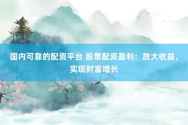 国内可靠的配资平台 股票配资盈利：放大收益，实现财富增长