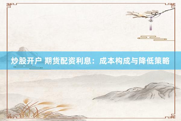 炒股开户 期货配资利息：成本构成与降低策略