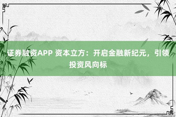 证券融资APP 资本立方：开启金融新纪元，引领投资风向标
