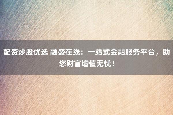 配资炒股优选 融盛在线：一站式金融服务平台，助您财富增值无忧！