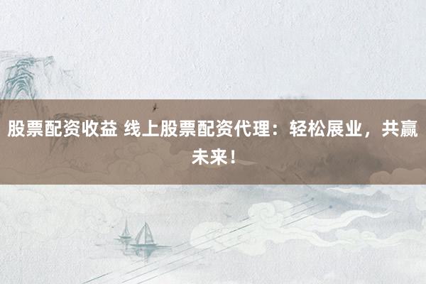 股票配资收益 线上股票配资代理：轻松展业，共赢未来！