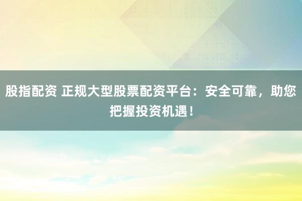 股指配资 正规大型股票配资平台：安全可靠，助您把握投资机遇！