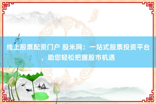 线上股票配资门户 股米网：一站式股票投资平台，助您轻松把握股市机遇