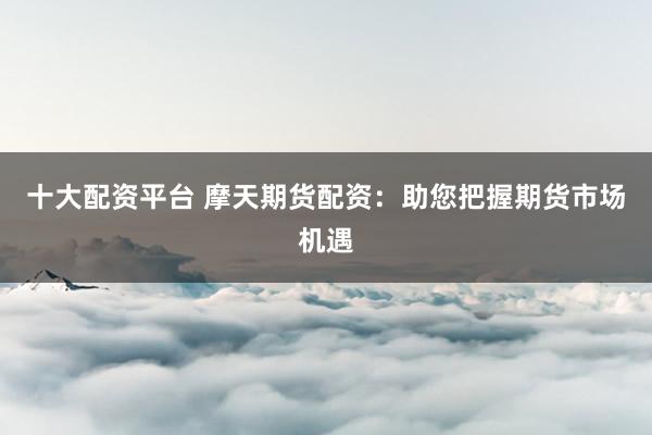 十大配资平台 摩天期货配资：助您把握期货市场机遇