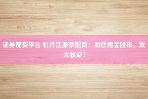 证券配资平台 牡丹江股票配资：助您掘金股市，放大收益！