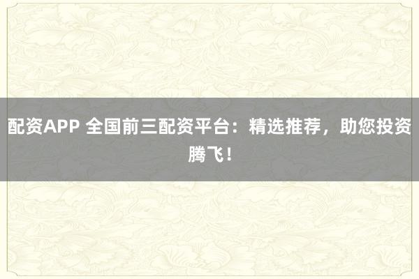 配资APP 全国前三配资平台：精选推荐，助您投资腾飞！