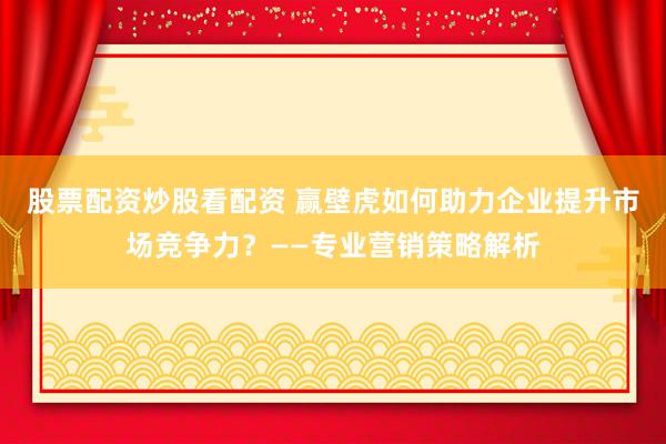 股票配资炒股看配资 赢壁虎如何助力企业提升市场竞争力？——专业营销策略解析