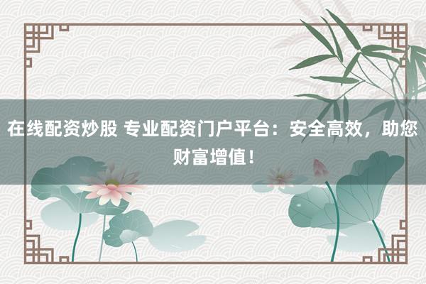 在线配资炒股 专业配资门户平台：安全高效，助您财富增值！