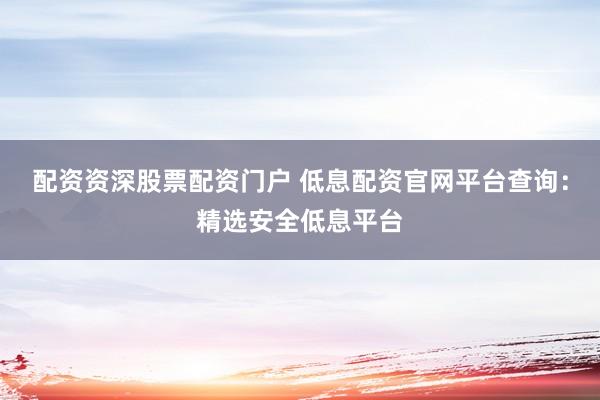 配资资深股票配资门户 低息配资官网平台查询：精选安全低息平台