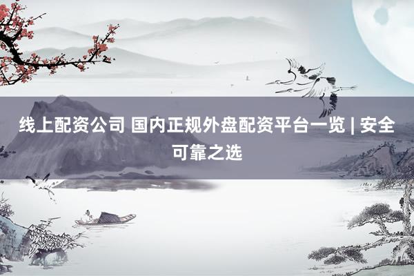 线上配资公司 国内正规外盘配资平台一览 | 安全可靠之选
