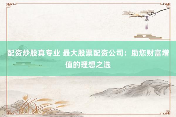 配资炒股真专业 最大股票配资公司：助您财富增值的理想之选