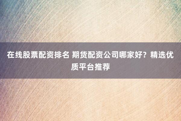 在线股票配资排名 期货配资公司哪家好？精选优质平台推荐