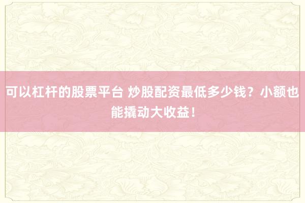 可以杠杆的股票平台 炒股配资最低多少钱？小额也能撬动大收益！