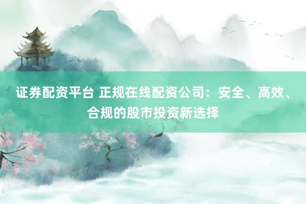 证券配资平台 正规在线配资公司：安全、高效、合规的股市投资新选择