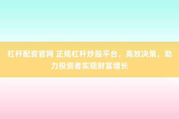 杠杆配资官网 正规杠杆炒股平台，高效决策，助力投资者实现财富增长