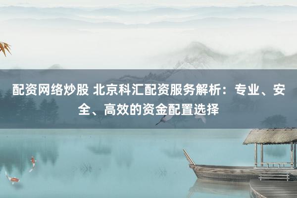 配资网络炒股 北京科汇配资服务解析：专业、安全、高效的资金配置选择