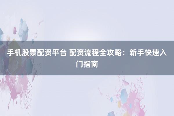 手机股票配资平台 配资流程全攻略：新手快速入门指南