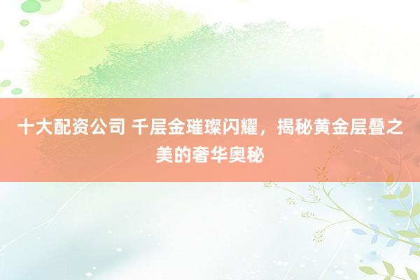 十大配资公司 千层金璀璨闪耀，揭秘黄金层叠之美的奢华奥秘