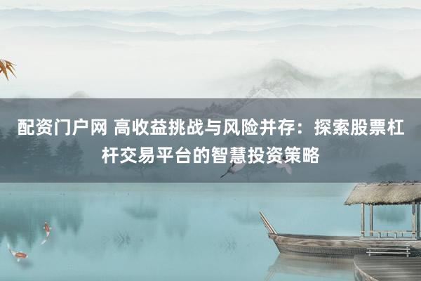 配资门户网 高收益挑战与风险并存：探索股票杠杆交易平台的智慧投资策略