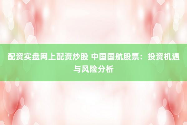 配资实盘网上配资炒股 中国国航股票：投资机遇与风险分析