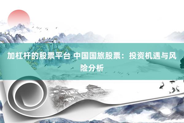 加杠杆的股票平台 中国国旅股票：投资机遇与风险分析
