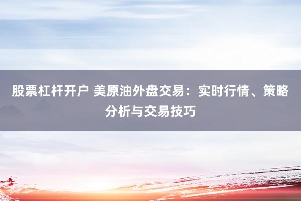 股票杠杆开户 美原油外盘交易：实时行情、策略分析与交易技巧