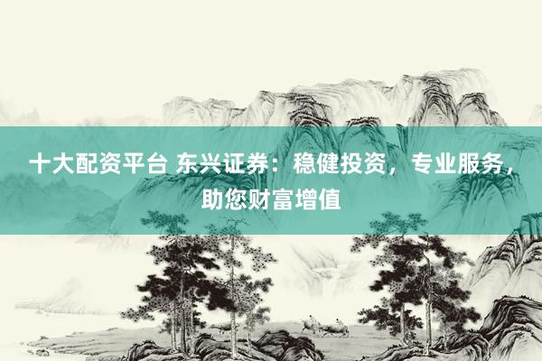 十大配资平台 东兴证券：稳健投资，专业服务，助您财富增值