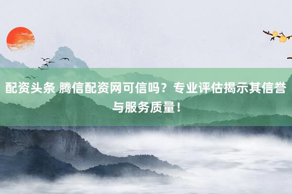 配资头条 腾信配资网可信吗？专业评估揭示其信誉与服务质量！