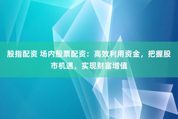 股指配资 场内股票配资：高效利用资金，把握股市机遇，实现财富增值