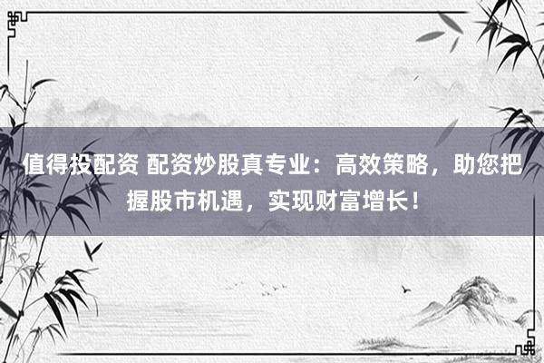 值得投配资 配资炒股真专业：高效策略，助您把握股市机遇，实现财富增长！