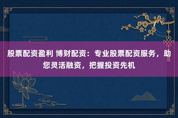 股票配资盈利 博财配资：专业股票配资服务，助您灵活融资，把握投资先机