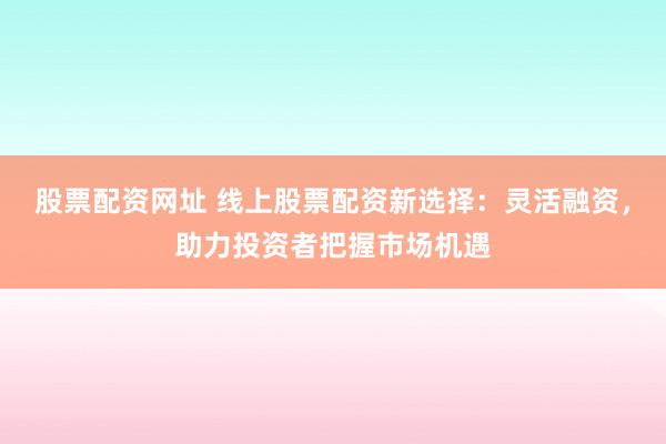 股票配资网址 线上股票配资新选择：灵活融资，助力投资者把握市场机遇