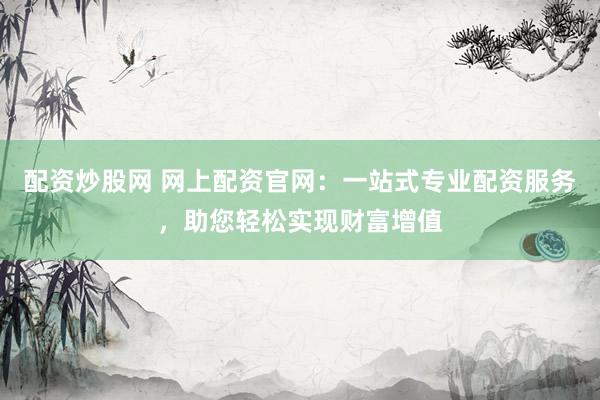 配资炒股网 网上配资官网：一站式专业配资服务，助您轻松实现财富增值