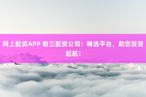 网上配资APP 前三配资公司：精选平台，助您投资起航！
