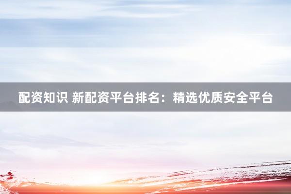 配资知识 新配资平台排名：精选优质安全平台