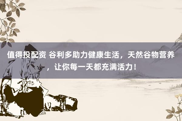 值得投配资 谷利多助力健康生活，天然谷物营养，让你每一天都充满活力！
