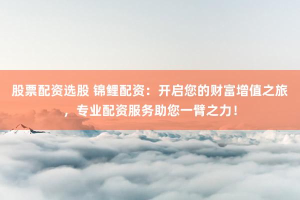 股票配资选股 锦鲤配资：开启您的财富增值之旅，专业配资服务助您一臂之力！