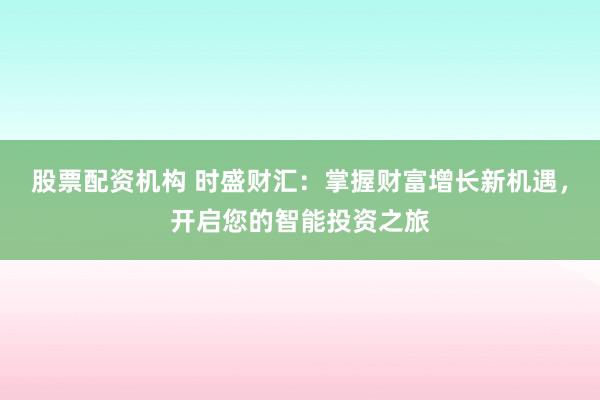 股票配资机构 时盛财汇：掌握财富增长新机遇，开启您的智能投资之旅