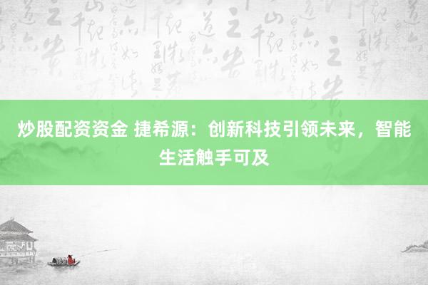 炒股配资资金 捷希源：创新科技引领未来，智能生活触手可及