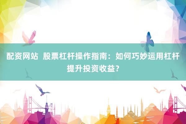 配资网站  股票杠杆操作指南：如何巧妙运用杠杆提升投资收益？