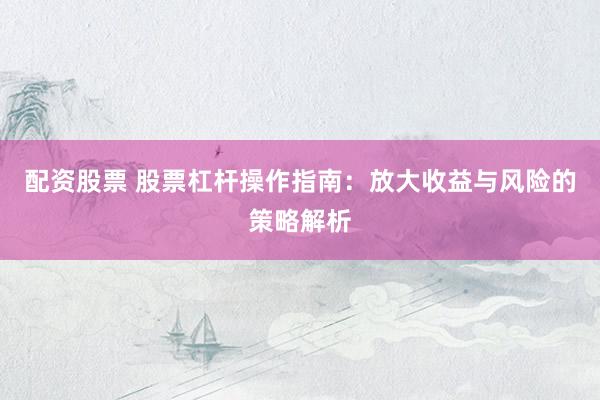 配资股票 股票杠杆操作指南：放大收益与风险的策略解析