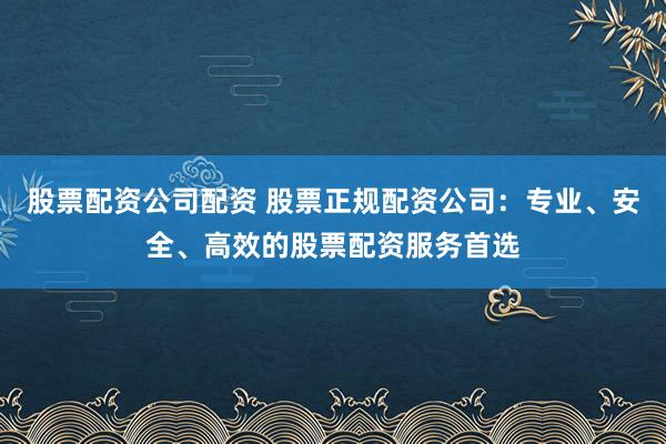 股票配资公司配资 股票正规配资公司：专业、安全、高效的股票配资服务首选