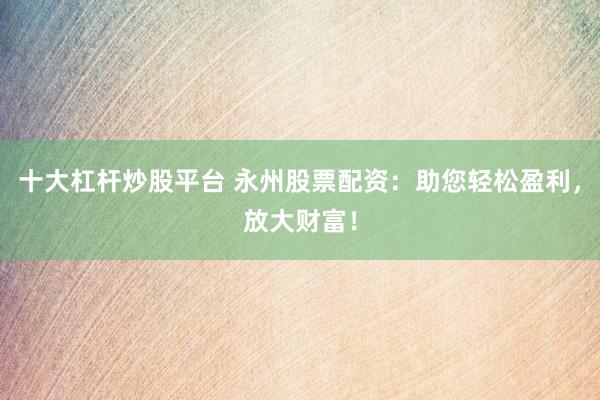 十大杠杆炒股平台 永州股票配资：助您轻松盈利，放大财富！