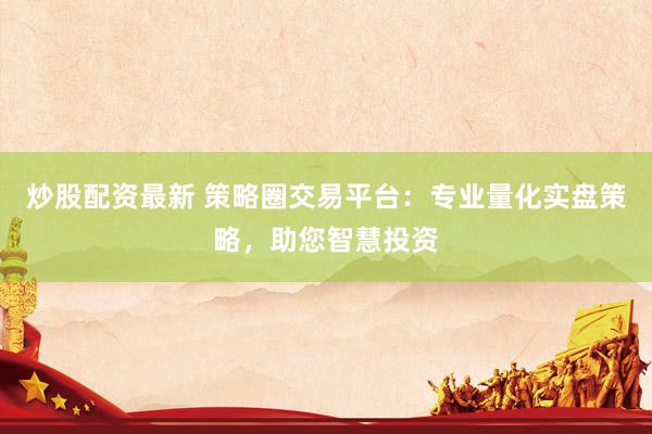 炒股配资最新 策略圈交易平台：专业量化实盘策略，助您智慧投资