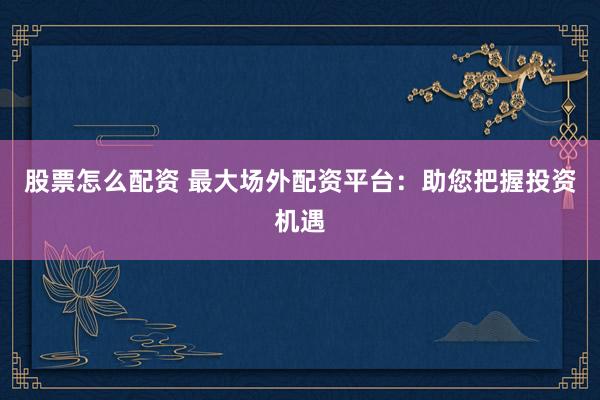 股票怎么配资 最大场外配资平台：助您把握投资机遇