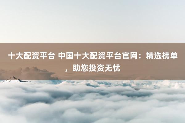 十大配资平台 中国十大配资平台官网：精选榜单，助您投资无忧