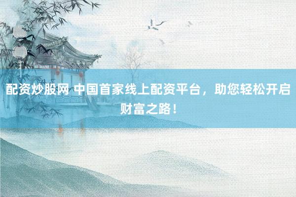 配资炒股网 中国首家线上配资平台，助您轻松开启财富之路！